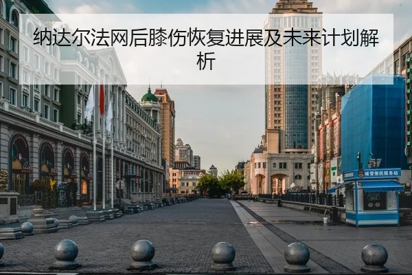 纳达尔法网后膝伤恢复进展及未来计划解析